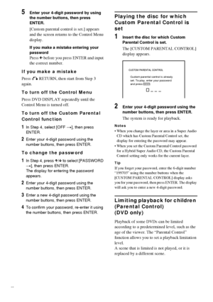 Page 5050GB
5Enter your 4-digit password by using 
the number buttons, then press 
ENTER.
[Custom parental control is set.] appears 
and the screen returns to the Control Menu 
display.
If you make a mistake entering your 
password
Press C before you press ENTER and input 
the correct number.
If you make a mistake
Press O RETURN, then start from Step 3 
again.
To turn off the Control Menu
Press DVD DISPLAY repeatedly until the 
Control Menu is turned off.
To turn off the Custom Parental 
Control function
1In...