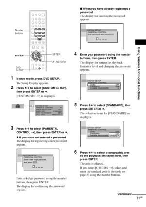 Page 51Using Various Additional Functions
51GB
1In stop mode, press DVD SETUP.
The Setup Display appears.
2Press X/x to select [CUSTOM SETUP], 
then press ENTER or c.
[CUSTOM SETUP] is displayed.
3Press X/x to select [PARENTAL 
CONTROL t], then press ENTER or c.
xIf you have not entered a password
The display for registering a new password 
appears.
Enter a 4-digit password using the number 
buttons, then press ENTER.
The display for confirming the password 
appears.
xWhen you have already registered a...