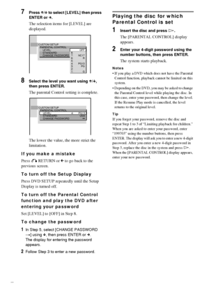 Page 5252GB
7Press X/x to select [LEVEL] then press 
ENTER or c.
The selection items for [LEVEL] are 
displayed.
8Select the level you want using X/x, 
then press ENTER.
The parental Control setting is complete.
The lower the value, the more strict the 
limitation.
If you make a mistake
Press O RETURN or C to go back to the 
previous screen.
To turn off the Setup Display
Press DVD SETUP repeatedly until the Setup 
Display is turned off.
To turn off the Parental Control 
function and play the DVD after 
entering...