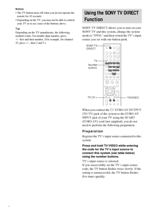 Page 5656GB
Notes
 The TV button turns off when you do not operate the 
remote for 10 seconds.
 Depending on the TV, you may not be able to control 
your TV or to use some of the buttons above.
Tip
Depending on the TV manufacture, the following 
method works. For double-digit number, press 
-/-- first and then number. (For example, for channel 
25, press -/--, then 2 and 5.)
SONY TV DIRECT allows you to turn on your 
SONY TV and this system, change the system 
mode to “DVD,” and then switch the TV’s input...