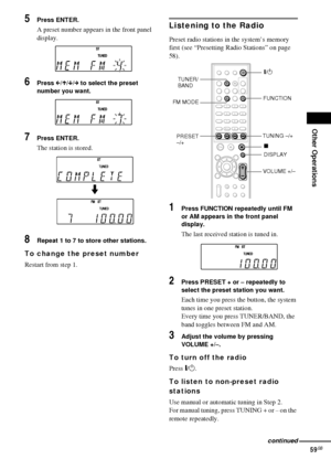 Page 59Other Operations
59GB
5Press ENTER.
A preset number appears in the front panel 
display.
6Press C/X/x/c to select the preset 
number you want.
7Press ENTER.
The station is stored.
8Repeat 1 to 7 to store other stations.
To change the preset number
Restart from step 1.
Listening to the Radio
Preset radio stations in the system’s memory 
first (see “Presetting Radio Stations” on page 
58).
1Press FUNCTION repeatedly until FM 
or AM appears in the front panel 
display.
The last received station is tuned...
