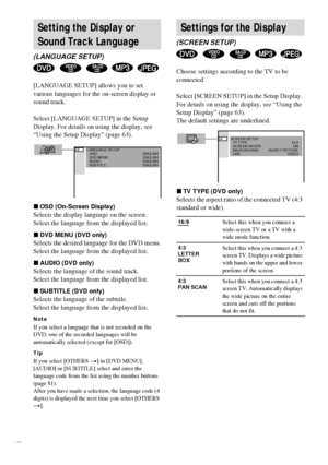 Page 6464GB
[LANGUAGE SETUP] allows you to set 
various languages for the on-screen display or 
sound track.
Select [LANGUAGE SETUP] in the Setup 
Display. For details on using the display, see 
“Using the Setup Display” (page 63).
xOSD (On-Screen Display)
Selects the display language on the screen.
Select the language from the displayed list.
xDVD MENU (DVD only)
Selects the desired language for the DVD menu.
Select the language from the displayed list.
xAUDIO (DVD only)
Selects the language of the sound...