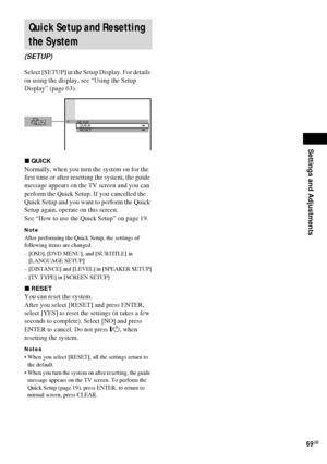 Page 69Settings and Adjustments
69GB
Select [SETUP] in the Setup Display. For details 
on using the display, see “Using the Setup 
Display” (page 63).
xQUICK
Normally, when you turn the system on for the 
first time or after resetting the system, the guide 
message appears on the TV screen and you can 
perform the Quick Setup. If you cancelled the 
Quick Setup and you want to perform the Quick 
Setup again, operate on this screen.
See “How to use the Quick Setup” on page 19.
Note
After performing the Quick...