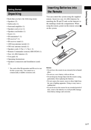 Page 11Getting Started
11GB
Check that you have the following items:
Speakers (5)
 Subwoofer (1)
 Surround amplifier (1)
 Speaker cord cover (1)
 Speaker cord holder (1)
 Screw (1)
 IR transmitter* (1)
 IR receiver* (1)
 IR receiver stand (1)
 AM loop antenna (aerial) (1)
 FM wire antenna (aerial) (1)
 Speaker cords (3.5m × 3, 5m × 2) 
 Remote Commander (remote) RM-SP240 (1)
 Size AA (R6) batteries (2)
 Foot pads (4)
 Operating Instructions
 Speakers-connection and Installation (card) 
(1)
*...