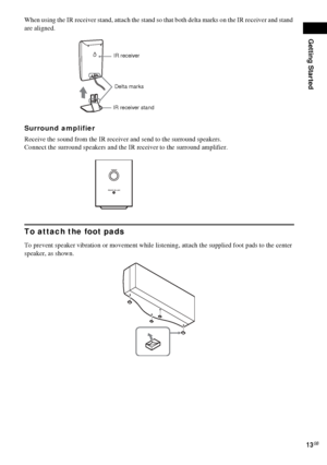 Page 13Getting Started
13GB
When using the IR receiver stand, attach the stand so that both delta marks on the IR receiver and stand 
are aligned.
Surround amplifier
Receive the sound from the IR receiver and send to the surround speakers. 
Connect the surround speakers and the IR receiver to the surround amplifier.
To attach the foot pads
To prevent speaker vibration or movement while listening, attach the supplied foot pads to the center 
speaker, as shown.
IR receiver
IR receiver standDelta marks
POWER
POWER...