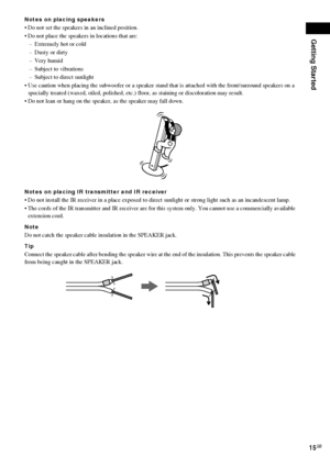 Page 15Getting Started
15GB
Notes on placing speakers
 Do not set the speakers in an inclined position.
 Do not place the speakers in locations that are:
– Extremely hot or cold
– Dusty or dirty
– Very humid
– Subject to vibrations
– Subject to direct sunlight
 Use caution when placing the subwoofer or a speaker stand that is attached with the front/surround speakers on a 
specially treated (waxed, oiled, polished, etc.) floor, as staining or discoloration may result.
 Do not lean or hang on the speaker, as...