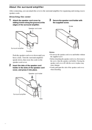 Page 1616GB
About the surround amplifier
After connecting, you can attach the cover to the surround amplifier for organizing and storing excess 
speaker cords.
Attaching the cover
1Attach the speaker cord cover by 
sliding it down along the grooves at the 
edges of the surround amplifier.
Push the speaker cord cover down until you 
hear a click. Turn the surround amplifier 
upside down, then store the cords in the 
speaker cord cover.
2Insert the tabs of the speaker cord 
holder in the slots of the speaker cord...