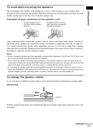 Page 17Getting Started
17GB
To avoid short-circuiting the speakers
Short-circuiting of the speakers may damage the system. To prevent this, be sure to follow these 
precautions when connecting the speakers. Make sure the bare wire of each speaker cord does not touch 
another speaker jack or the bare wire of another speaker cord.
Examples of poor conditions of the speaker cord
After connecting all the components, speakers, and AC power cord (mains lead), output a test tone to 
check that all the speakers are...