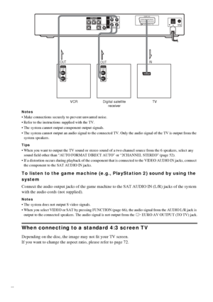 Page 2222GB
Notes
 Make connections securely to prevent unwanted noise.
 Refer to the instructions supplied with the TV.
 The system cannot output component output signals.
 The system cannot output an audio signal to the connected TV. Only the audio signal of the TV is output from the 
system speakers.
Tips
 When you want to output the TV sound or stereo sound of a two channel source from the 6 speakers, select any 
sound field other than “AUTO FORMAT DIRECT AUTO” or “2CHANNEL STEREO” (page 52).
 If a...