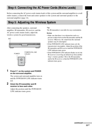 Page 23Getting Started
23GB
Before connecting the AC power cords (mains leads) of this system and the surround amplifier to a wall 
outlet (mains), connect the front and center speak ers to the system and surround speakers to the 
surround amplifier (page 14).
After connecting the speakers, surround 
amplifier, IR transmitter, IR receiver, and the 
AC power cords (mains leads), adjust the 
wireless system for good transmission.
1Press  "/1  on the system and POWER 
on the surround amplifier.
The system and...