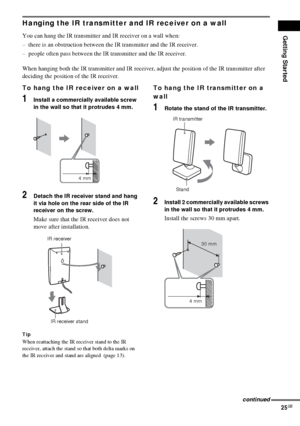 Page 25Getting Started
25GB
Hanging the IR transmitter and IR receiver on a wall
You can hang the IR transmitter and IR receiver on a wall when:
– there is an obstruction between the IR transmitter and the IR receiver.
– people often pass between the IR transmitter and the IR receiver.
When hanging both the IR transmitter and IR receiver, adjust the position of the IR transmitter after 
deciding the position of the IR receiver.
To hang the IR receiver on a wall
1Install a commercially available screw 
in the...