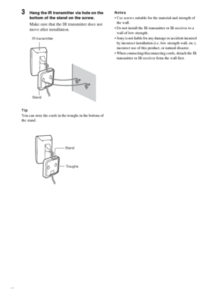 Page 2626GB
3Hang the IR transmitter via hole on the 
bottom of the stand on the screw.
Make sure that the IR transmitter does not 
move after installation.
Tip
You can store the cords in the troughs in the bottom of 
the stand.
Notes
 Use screws suitable for the material and strength of 
the wall.
 Do not install the IR transmitter or IR receiver to a 
wall of low strength.
 Sony is not liable for any damage or accident incurred 
by incorrect installation (i.e. low strength wall, etc.), 
incorrect use of...