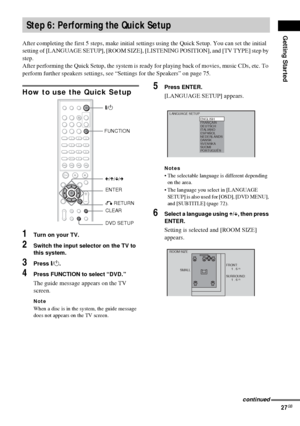 Page 27Getting Started
27GB
After completing the first 5 steps, make initial settings using the Quick Setup. You can set the initial 
setting of [LANGUAGE SETUP], [ROOM SIZE], [LISTENING POSITION], and [TV TYPE] step by 
step.
After performing the Quick Setup, the system is ready for playing back of movies, music CDs, etc. To 
perform further speakers settings, see “Settings for the Speakers” on page 75.
How to use the Quick Setup
1Turn on your TV.
2Switch the input selector on the TV to 
this system.
3Press...