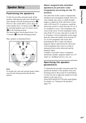 Page 29Getting Started
29GB
Positioning the speakers
For the best possible surround sound, all the 
speakers other than the subwoofer should be the 
same distance from the listening position (A). 
However, this system allows you to place the 
center speaker up to 1.6 meters closer (B) and 
the surround speakers up to 4.6 meters closer 
(C) to the listening position.
The front speakers can be placed from 1.0 to 
7.0 meters (A) from the listening position.
Place speakers as illustrated below
Note
Do not place the...