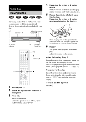 Page 3030GB
Depending on the DVD or VIDEO CD, some 
operations may be different or restricted.
Refer to the operation details supplied with your 
disc.
1Turn on your TV.
2Switch the input selector on the TV to 
this system.
3Press "/1.
The system turns on.
Unless the system is set to “DVD,” press 
FUNCTION to select “DVD.”
4Press A on the system or Z on the 
remote.
“OPEN” appears in the front panel display 
and the system is ready for loading the disc.
5Place a disc with the label side up on 
the disc...