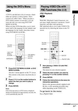 Page 33Playing Discs
33GB
A DVD is divided into a lot of sections, which 
make up a picture or music feature. These 
sections are called “titles.” When you play a 
DVD which contains several titles, you can 
select the title you want using DVD TOP 
MENU/ALBUM–.
When you play DVDs that allow you to select 
items such as the language for the subtitles and 
the language for the sound, select these items 
using DVD MENU/ALBUM+.
1Press DVD TOP MENU/ALBUM– or DVD 
MENU/ALBUM+.
The disc’s menu appears on the TV...