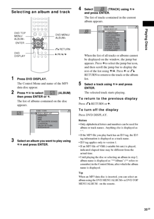 Page 35Playing Discs
35GB
Selecting an album and track
1Press DVD DISPLAY.
The Control Menu and name of the MP3 
data disc appear.
2Press X/x to select   (ALBUM) 
then press ENTER or c.
The list of albums contained on the disc 
appears.
3Select an album you want to play using 
X/x and press ENTER.
4Select   (TRACK) using X/x 
and press ENTER.
The list of tracks contained in the current 
album appears.
When the list of all tracks or albums cannot 
be displayed on the window, the jump bar 
appears. Press c to...
