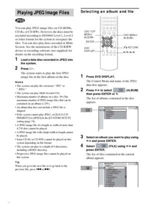 Page 3636GB
You can play JPEG image files on CD-ROMs, 
CD-Rs, or CD-RWs. However, the discs must be 
recorded according to ISO9660 Level 1, Level 2 
or Joliet format for the system to recognize the 
files. You can also play discs recorded in Multi 
Session. See the instructions of the CD-R/RW 
device or recording software (not supplied) for 
details on the recording format.
1Load a data disc recorded in JPEG into 
the system.
2Press H.
The system starts to play the first JPEG 
image file in the first album on...