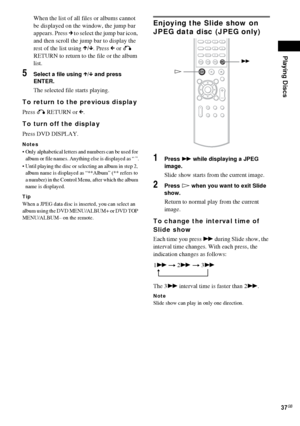 Page 37Playing Discs
37GB
When the list of all files or albums cannot 
be displayed on the window, the jump bar 
appears. Press c to select the jump bar icon, 
and then scroll the jump bar to display the 
rest of the list using X/x. Press C or O 
RETURN to return to the file or the album 
list.
5Select a file using X/x and press 
ENTER.
The selected file starts playing.
To return to the previous display
Press O RETURN or C.
To turn off the display
Press DVD DISPLAY.
Notes
 Only alphabetical letters and numbers...