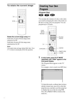 Page 3838GB
To rotate the current image
Rotate the current image using C/c
Each time you press c, the image turns 
clockwise by 90º.
Each time you press C, the image turns 
anticlockwise by 90º.
NoteYou cannot rotate an image during Slide show. Press 
H to return to normal play before this operation.
You can play the contents of a disc in the order 
you want by arranging the order of the tracks on 
the disc to create your own program. You can 
program up to 25 tracks.
1In stop mode, press PLAY MODE 
repeatedly...