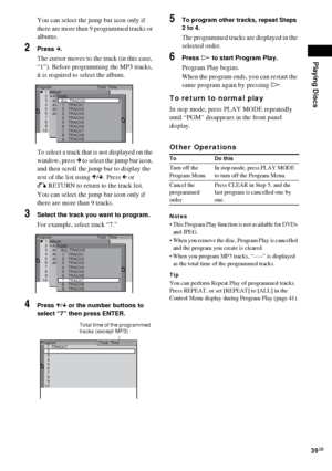 Page 39Playing Discs
39GB
You can select the jump bar icon only if 
there are more than 9 programmed tracks or 
albums.
2Press c.
The cursor moves to the track (in this case, 
“1”). Before programming the MP3 tracks, 
it is required to select the album.
To select a track that is not displayed on the 
window, press c to select the jump bar icon, 
and then scroll the jump bar to display the 
rest of the list using X/x. Press C or 
O RETURN to return to the track list.
You can select the jump bar icon only if...