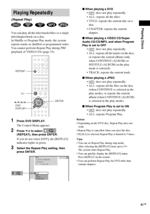 Page 41Playing Discs
41GB
You can play all the titles/tracks/files or a single 
title/chapter/track on a disc.
In Shuffle or Program Play mode, the system 
repeats tracks in shuffled or programmed order.
You cannot perform Repeat Play during PBC 
playback of VIDEO CDs (page 33).
1Press DVD DISPLAY.
The Control Menu appears.
2Press X/x to select   
(REPEAT), then press ENTER.
If you do not select [OFF], the [REPEAT] 
indicator lights in green.
3Select the Repeat Play setting, then 
press ENTER.xWhen playing a...