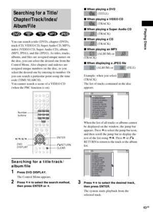 Page 43Playing Discs
43GB
You can search a title (DVD), chapter (DVD), 
track (CD, VIDEO CD, Super Audio CD, MP3), 
index (VIDEO CD, Super Audio CD), album 
(MP3, JPEG), and file (JPEG). As titles, tracks, 
albums, and files are assigned unique names on 
the disc, you can select the desired one from the 
Control Menu. Also chapters and indexes are 
assigned unique numbers on the disc, so you 
select the desired one by entering its number. Or 
you can search a particular point using the time 
code (TIME...