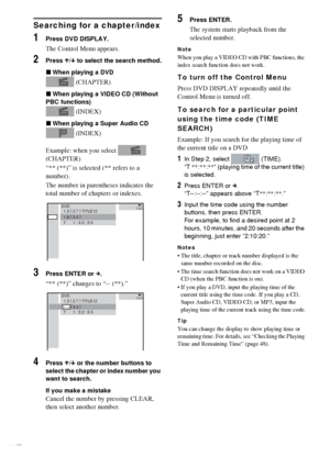 Page 4444GB
Searching for a chapter/index
1Press DVD DISPLAY.
The Control Menu appears.
2Press X/x to select the search method.
xWhen playing a DVD
 (CHAPTER)
xWhen playing a VIDEO CD (Without 
PBC functions)
 (INDEX)
xWhen playing a Super Audio CD
 (INDEX)
Example: when you select   
(CHAPTER)
“** (**)” is selected (** refers to a 
number).
The number in parentheses indicates the 
total number of chapters or indexes.
3Press ENTER or c.
“** (**)” changes to “-- (**).”
4Press X/x or the number buttons to 
select...