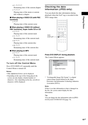 Page 49Playing Discs
49GB
 C–**:**:**
Remaining time of the current chapter
 **:**:**
Playing time of the menu or current 
title without a chapter
xWhen playing a VIDEO CD (with PBC 
functions)
**:**
Playing time of the current scene
xWhen playing a VIDEO CD (without 
PBC functions), Super Audio CD or CD
 T **:**
Playing time of the current track
 T–**:**
Remaining time of the current track
 D **:**
Playing time of the current disc
 D–**:**
Remaining time of the current disc
xWhen playing an MP3
 T...