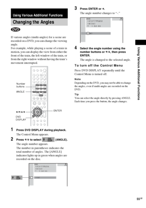 Page 55Using Various Additional Functions
55GB
If various angles (multi-angles) for a scene are 
recorded on a DVD, you can change the viewing 
angle.
For example, while playing a scene of a train in 
motion, you can display the view from either the 
front of the train, the left window of the train, or 
from the right window without having the train’s 
movement interrupted.
1Press DVD DISPLAY during playback.
The Control Menu appears.
2Press X/x to select   (ANGLE).
The angle number appears.
The number in...