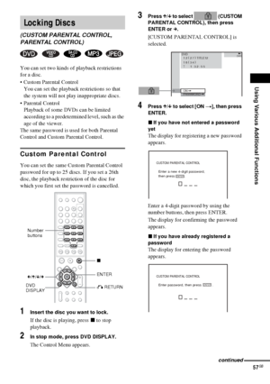 Page 57Using Various Additional Functions
57GB
You can set two kinds of playback restrictions 
for a disc.
 Custom Parental Control
You can set the playback restrictions so that 
the system will not play inappropriate discs.
 Parental Control
Playback of some DVDs can be limited 
according to a predetermined level, such as the 
age of the viewer.
The same password is used for both Parental 
Control and Custom Parental Control.
Custom Parental Control
You can set the same Custom Parental Control 
password for...