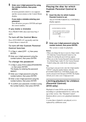 Page 5858GB
5Enter your 4-digit password by using 
the number buttons, then press 
ENTER.
[Custom parental control is set.] appears 
and the screen returns to the Control Menu 
display.
If you make a mistake entering your 
password
Press C before you press ENTER and input 
the correct number.
If you make a mistake
Press O RETURN, then start from Step 3 
again.
To turn off the Control Menu
Press DVD DISPLAY repeatedly until the 
Control Menu is turned off.
To turn off the Custom Parental 
Control function
1In...
