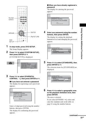 Page 59Using Various Additional Functions
59GB
1In stop mode, press DVD SETUP.
The Setup Display appears.
2Press X/x to select [CUSTOM SETUP], 
then press ENTER or c.
[CUSTOM SETUP] is displayed.
3Press X/x to select [PARENTAL 
CONTROL t], then press ENTER or c.
xIf you have not entered a password
The display for registering a new password 
appears.
Enter a 4-digit password using the number 
buttons, then press ENTER.
The display for confirming the password 
appears.
xWhen you have already registered a...