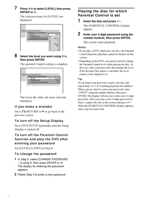 Page 6060GB
7Press X/x to select [LEVEL] then press 
ENTER or c.
The selection items for [LEVEL] are 
displayed.
8Select the level you want using X/x, 
then press ENTER.
The parental Control setting is complete.
The lower the value, the more strict the 
limitation.
If you make a mistake
Press O RETURN or C to go back to the 
previous screen.
To turn off the Setup Display
Press DVD SETUP repeatedly until the Setup 
Display is turned off.
To turn off the Parental Control 
function and play the DVD after 
entering...