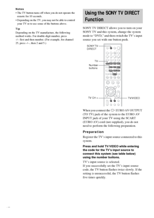 Page 6464GB
Notes
 The TV button turns off when you do not operate the 
remote for 10 seconds.
 Depending on the TV, you may not be able to control 
your TV or to use some of the buttons above.
Tip
Depending on the TV manufacture, the following 
method works. For double-digit number, press 
-/-- first and then number. (For example, for channel 
25, press -/--, then 2 and 5.)
SONY TV DIRECT allows you to turn on your 
SONY TV and this system, change the system 
mode to “DVD,” and then switch the TV’s input...