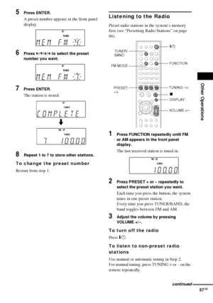 Page 67Other Operations
67GB
5Press ENTER.
A preset number appears in the front panel 
display.
6Press C/X/x/c to select the preset 
number you want.
7Press ENTER.
The station is stored.
8Repeat 1 to 7 to store other stations.
To change the preset number
Restart from step 1.
Listening to the Radio
Preset radio stations in the system’s memory 
first (see “Presetting Radio Stations” on page 
66).
1Press FUNCTION repeatedly until FM 
or AM appears in the front panel 
display.
The last received station is tuned...