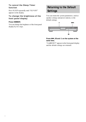 Page 7070GB
To cancel the Sleep Timer 
function
Press SLEEP repeatedly until “SLP OFF” 
appears in the display.
To change the brightness of the 
front panel display
Press DIMMER.
You can change the brightness of the front panel 
display by two steps.You can return the system parameters, such as 
speaker settings and preset stations, to the 
default settings.
Press >, X and A on the system at the 
same time.
“ColdRESET” appears in the front panel display 
and the default settings are returned.
Returning to the...