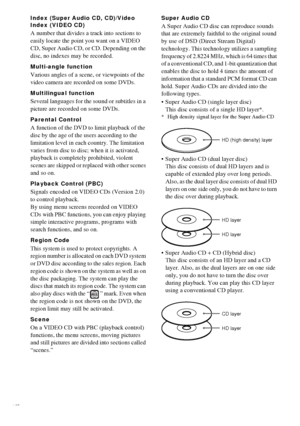 Page 8484GB
Index (Super Audio CD, CD)/Video 
Index (VIDEO CD)
A number that divides a track into sections to 
easily locate the point you want on a VIDEO 
CD, Super Audio CD, or CD. Depending on the 
disc, no indexes may be recorded.
Multi-angle function
Various angles of a scene, or viewpoints of the 
video camera are recorded on some DVDs.
Multilingual function
Several languages for the sound or subtitles in a 
picture are recorded on some DVDs.
Parental Control
A function of the DVD to limit playback of the...