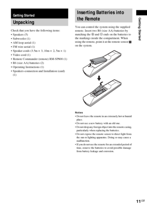 Page 11Getting Started
11GB
Check that you have the following items:
Speakers (5)
 Subwoofer (1)
 AM loop aerial (1)
 FM wire aerial (1)
 Speaker cords (3.5m × 3, 10m × 2, 5m × 1) 
Video cord (1)
 Remote Commander (remote) RM-SP800 (1)
 R6 (size AA) batteries (2)
 Operating Instructions (1)
 Speakers-connection and Installation (card) 
(1)You can control the system using the supplied 
remote. Insert two R6 (size AA) batteries by 
matching the 3 and # ends on the batteries to 
the markings inside the...