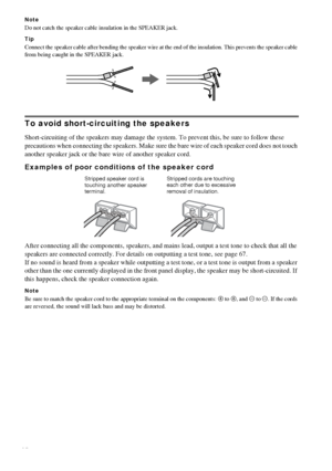 Page 1414GB
Note
Do not catch the speaker cable insulation in the SPEAKER jack.
Tip
Connect the speaker cable after bending the speaker wire at the end of the insulation. This prevents the speaker cable 
from being caught in the SPEAKER jack.
To avoid short-circuiting the speakers
Short-circuiting of the speakers may damage the system. To prevent this, be sure to follow these 
precautions when connecting the speakers. Make sure the bare wire of each speaker cord does not touch 
another speaker jack or the bare...