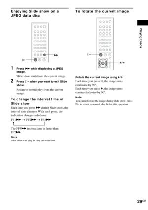 Page 29Playing Discs
29GB
Enjoying Slide show on a 
JPEG data disc 
1Press M while displaying a JPEG 
image.
Slide show starts from the current image.
2Press H when you want to exit Slide 
show.
Return to normal play from the current 
image.
To change the interval time of 
Slide show
Each time you press M during Slide show, the 
interval time changes. With each press, the 
indication changes as follows:
The FF3M interval time is faster than 
FF2M.
NoteSlide show can play in only one direction.
To rotate the...