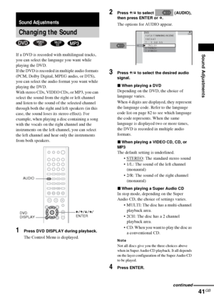 Page 41Sound Adjustments
41GB
If a DVD is recorded with multilingual tracks, 
you can select the language you want while 
playing the DVD.
If the DVD is recorded in multiple audio formats 
(PCM, Dolby Digital, MPEG audio, or DTS), 
you can select the audio format you want while 
playing the DVD.
With stereo CDs, VIDEO CDs, or MP3, you can 
select the sound from the right or left channel 
and listen to the sound of the selected channel 
through both the right and left speakers (in this 
case, the sound loses its...