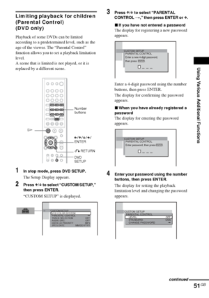 Page 51Using Various Additional Functions
51GB
Limiting playback for children 
(Parental Control)
(DVD only)
Playback of some DVDs can be limited 
according to a predetermined level, such as the 
age of the viewer. The “Parental Control” 
function allows you to set a playback limitation 
level.
A scene that is limited is not played, or it is 
replaced by a different scene.
1In stop mode, press DVD SETUP.
The Setup Display appears.
2Press X/x to select “CUSTOM SETUP,” 
then press ENTER.
“CUSTOM SETUP” is...