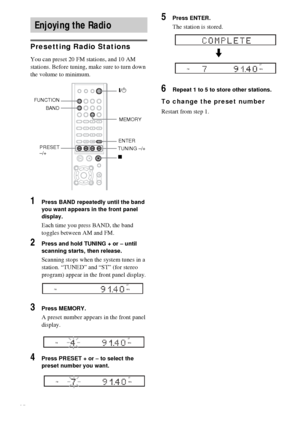 Page 5656GB
Presetting Radio Stations
You can preset 20 FM stations, and 10 AM 
stations. Before tuning, make sure to turn down 
the volume to minimum.
1Press BAND repeatedly until the band 
you want appears in the front panel 
display.
Each time you press BAND, the band 
toggles between AM and FM.
2Press and hold TUNING + or – until 
scanning starts, then release.
Scanning stops when the system tunes in a 
station. “TUNED” and “ST” (for stereo 
program) appear in the front panel display.
3Press MEMORY.
A...