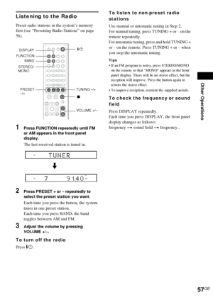 Page 57Other Operations
57GB
Listening to the Radio
Preset radio stations in the system’s memory 
first (see “Presetting Radio Stations” on page 
56).
1Press FUNCTION repeatedly until FM 
or AM appears in the front panel 
display.
The last received station is tuned in.
2Press PRESET + or – repeatedly to 
select the preset station you want.
Each time you press the button, the system 
tunes in one preset station.
Each time you press BAND, the band 
toggles between AM and FM.
3Adjust the volume by pressing 
VOLUME...