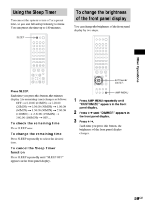 Page 59Other Operations
59GB
You can set the system to turn off at a preset 
time, so you can fall asleep listening to music. 
You can preset the time up to 180 minutes.
Press SLEEP.
Each time you press this button, the minutes 
display (the remaining time) changes as follows:
OFF t 0.10.00 (10MIN) t 0.20.00 
(20MIN) t 0.30.00 (30MIN) t 1.00.00 
(60MIN) t 1.30.00 (90MIN) t 2.00.00 
(120MIN) t 2.30.00 (150MIN) t 
3.00.00 (180MIN) t OFF…
To check the remaining time
Press SLEEP once.
To change the remaining time...