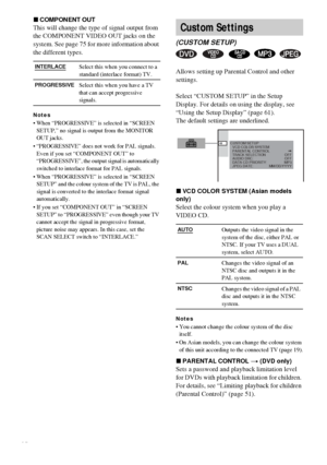 Page 6464GB
xCOMPONENT OUT
This will change the type of signal output from 
the COMPONENT VIDEO OUT jacks on the 
system. See page 75 for more information about 
the different types.
Notes
 When “PROGRESSIVE” is selected in “SCREEN 
SETUP,” no signal is output from the MONITOR 
OUT jacks.
 “PROGRESSIVE” does not work for PAL signals. 
Even if you set “COMPONENT OUT” to 
“PROGRESSIVE”, the output signal is automatically 
switched to interlace format for PAL signals.
 When “PROGRESSIVE” is selected in “SCREEN...