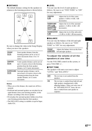 Page 67Settings and Adjustments
67GB
xDISTANCE
The default distance setting for the speakers in 
relation to the listening position is shown below.
Be sure to change the value in the Setup Display 
when you move the speakers.
Notes
 When you set the distance, the sound cuts off for a 
moment.
 If all front and surround speakers are not placed at an 
equal distance from your listening position, set the 
distance according to the closest speaker.
 Do not place the surround speakers farther away from 
your...