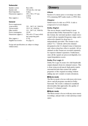 Page 7474GB
Subwoofer
Speaker system Bass reflex
Speaker unit 160 mm dia. cone type
Rated impedance 4 ohms
Dimensions (approx.) 190 × 384 × 357 mm 
(w/h/d)
Mass (approx.) 7.67 kg
General
Power requirements
Asian models: 220 – 240 V AC, 50/60 Hz
Taiwan model: 120 V AC, 50/60 Hz
Other  models: 110 – 240 V AC, 50/60 Hz 
Power consumption 120 W
Dimensions  (approx.) 380 × 60 × 337 mm (w/h/d) 
incl. projecting parts
Mass (approx.) 4.2 kg
Supplied accessories See page 11.
Design and specifications are subject to...
