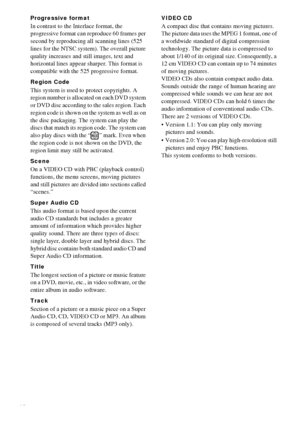 Page 7676GB
Progressive format
In contrast to the Interlace format, the 
progressive format can reproduce 60 frames per 
second by reproducing all scanning lines (525 
lines for the NTSC system). The overall picture 
quality increases and still images, text and 
horizontal lines appear sharper. This format is 
compatible with the 525 progressive format.
Region Code
This system is used to protect copyrights. A 
region number is allocated on each DVD system 
or DVD disc according to the sales region. Each 
region...